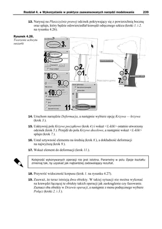 Rozdział 4.   u   Wykorzystanie w praktyce zaawansowanych narzędzi modelowania             239


          13. Narysuj na Płaszczyźnie prawej odcinek pokrywający się z powierzchnią boczną
              oraz splajn, który będzie odzwierciedlał krawędź odręcznego szkicu (kroki 1. i 2.
              na rysunku 4.26).

Rysunek 4.26.
Tworzenie uchwytu
suszarki




          14. Uruchom narzędzie Deformacja, a następnie wybierz opcję Krzywa — krzywa
              (krok 3.).
          15. Uaktywnij pole Krzywe początkowe (krok 4.) i wskaż <L-klik> ostatnio utworzony
              odcinek (krok 5.). Przejdź do pola Krzywe docelowe, a następnie wskaż <L-klik>
              splajn (krok 7.).
          16. Ustal sztywność elementu na średnią (krok 8.), a dokładność deformacji
              na najwyższą (krok 9.).
          17. Wskaż element do deformacji (krok 11.).


            Kolejność wykonywanych operacji nie jest istotna. Parametry w polu Opcje kształtu
            zmieniaj tak, by uzyskać jak najbardziej zadowalający rezultat.


          18. Przywróć widoczność korpusu (krok 1. na rysunku 4.27).
          19. Zauważ, że teraz istnieją dwa obiekty. W takiej sytuacji nie można wykonać
              na krawędzi łączącej te obiekty takich operacji jak zaokrąglenie czy fazowanie.
              Zaznacz oba obiekty w Drzewie operacji, a następnie z menu podręcznego wybierz
              Połącz (kroki 2. i 3.).
 