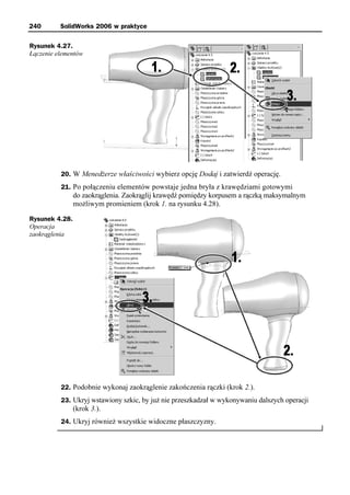 240       SolidWorks 2006 w praktyce

Rysunek 4.27.
Łączenie elementów




          20. W Menedżerze właściwości wybierz opcję Dodaj i zatwierdź operację.
          21. Po połączeniu elementów powstaje jedna bryła z krawędziami gotowymi
                do zaokrąglenia. Zaokrąglij krawędź pomiędzy korpusem a rączką maksymalnym
                możliwym promieniem (krok 1. na rysunku 4.28).

Rysunek 4.28.
Operacja
zaokrąglenia




          22. Podobnie wykonaj zaokrąglenie zakończenia rączki (krok 2.).
          23. Ukryj wstawiony szkic, by już nie przeszkadzał w wykonywaniu dalszych operacji
                (krok 3.).
          24. Ukryj również wszystkie widoczne płaszczyzny.
 
