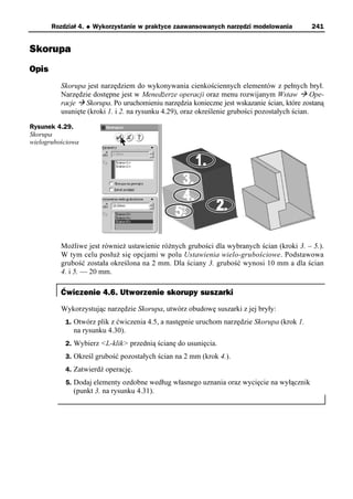 Rozdział 4.   u   Wykorzystanie w praktyce zaawansowanych narzędzi modelowania        241


Skorupa
Opis
          Skorupa jest narzędziem do wykonywania cienkościennych elementów z pełnych brył.
          Narzędzie dostępne jest w Menedżerze operacji oraz menu rozwijanym Wstaw à Ope-
          racje à Skorupa. Po uruchomieniu narzędzia konieczne jest wskazanie ścian, które zostaną
          usunięte (kroki 1. i 2. na rysunku 4.29), oraz określenie grubości pozostałych ścian.

Rysunek 4.29.
Skorupa
wielogrubościowa




          Możliwe jest również ustawienie różnych grubości dla wybranych ścian (kroki 3. – 5.).
          W tym celu posłuż się opcjami w polu Ustawienia wielo-grubościowe. Podstawowa
          grubość została określona na 2 mm. Dla ściany 3. grubość wynosi 10 mm a dla ścian
          4. i 5. — 20 mm.

          Ćwiczenie 4.6. Utworzenie skorupy suszarki
          Wykorzystując narzędzie Skorupa, utwórz obudowę suszarki z jej bryły:
           1. Otwórz plik z ćwiczenia 4.5, a następnie uruchom narzędzie Skorupa (krok 1.
              na rysunku 4.30).
           2. Wybierz <L-klik> przednią ścianę do usunięcia.
           3. Określ grubość pozostałych ścian na 2 mm (krok 4.).
           4. Zatwierdź operację.
           5. Dodaj elementy ozdobne według własnego uznania oraz wycięcie na wyłącznik
              (punkt 3. na rysunku 4.31).
 