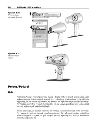 242       SolidWorks 2006 w praktyce

Rysunek 4.30.
Wykorzystanie
narzędzia Skorupa




Rysunek 4.31.
Dodanie trzech
wycięć




Połącz/Podziel
Opis
          Narzędzia Połącz i Podziel pozwalają łączyć i dzielić bryły w ramach jednej części. Jeśli
          wykorzystujemy złożone narzędzia edycji brył i edytujemy pewien obszar bryły, niekiedy
          wygodniej jest ten obszar wyodrębnić, by operacja nie wpływała na pozostałą część bryły.
          Przykładem może być rysunek 4.32 (indeks A), na którym przedstawiony jest podgląd
          operacji wykonanych na jednolitej bryle.

          Można zauważyć, że trzonek elementu po operacji skręcenia również został skręcony.
          Przy operacji zwężenia trzonek został zmniejszony. Gdy elementy zostały podzielone
          płaszczyzną (krok 1.), podczas tych samych operacji wymiary oraz pozycja trzonka nie
          zmieniły się (indeks B).
 