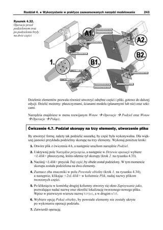 Rozdział 4.     u   Wykorzystanie w praktyce zaawansowanych narzędzi modelowania          243

Rysunek 4.32.
Operacje przed
podzieleniem oraz
po podzieleniu bryły
na dwie części




           Dzielenie elementów pozwala również utworzyć odrębne części i pliki, gotowe do dalszej
           edycji. Dzielić możemy: płaszczyznami, ścianami modelu (planarnymi lub nie) oraz szki-
           cami.

           Narzędzia znajdziesz w menu rozwijanym Wstaw à Operacje à Podziel oraz Wstaw
           à Operacje à Połącz.

           Ćwiczenie 4.7. Podział skorupy na trzy elementy, utworzenie pliku
           By utworzyć formę, należy tak podzielić suszarkę, by część była wykonywalna. Dla więk-
           szej jasności przykładu podzielmy skorupę na trzy elementy. Wykonaj poniższe kroki:
             1. Otwórz plik z ćwiczenia 4.6, a następnie uruchom narzędzie Podziel.
             2. Uaktywnij pole Narzędzie przycięcia, a następnie w Drzewie operacji wybierz
                <L-klik> płaszczyznę, która odetnie tył skorupy (krok 2. na rysunku 4.33).
             3. Naciśnij <L-klik> przycisk Tnij część, by obiekt został podzielony. W tym momencie
                skorupa została podzielona na dwa elementy.
             4. Zaznacz oba znaczniki w polu Powstałe obiekty (krok 1. na rysunku 4.34),
                a następnie, klikając <2xL-klik> w kolumnie Plik, nadaj nazwy plikom
                tworzonych części.
             5. Po kliknięciu w komórkę drugiej kolumny otworzy się okno Zapisywanie jako,
                pozwalające nadać nazwę oraz określić lokalizację tworzonego nowego pliku.
                Wpisz w pierwszym wierszu nazwę korpus, a w drugim wlot.
             6. Wybierz opcję Pokaż obiekty, by powstałe elementy nie zostały ukryte
                po wykonaniu operacji podziału.
             7. Zatwierdź operację.
 