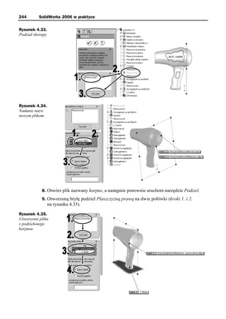 244       SolidWorks 2006 w praktyce

Rysunek 4.33.
Podział skorupy




Rysunek 4.34.
Nadanie nazw
nowym plikom




            8. Otwórz plik nazwany korpus, a następnie ponownie uruchom narzędzie Podziel.
            9. Otworzoną bryłę podziel Płaszczyzną prawą na dwie połówki (kroki 1. i 2.
                  na rysunku 4.35).

Rysunek 4.35.
Utworzenie pliku
z podzielonego
korpusu
 