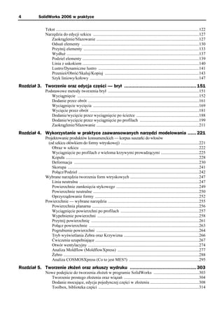 4          SolidWorks 2006 w praktyce

              Tekst .......................................................................................................................................122
              Narzędzia do edycji szkicu ....................................................................................................127
                 Zaokrąglenie/Sfazowanie .................................................................................................127
                 Odsuń elementy ...............................................................................................................130
                 Przytnij elementy .............................................................................................................133
                 Wydłuż .............................................................................................................................137
                 Podziel elementy ..............................................................................................................139
                 Linia z uskokiem ..............................................................................................................140
                 Lustro/Dynamiczne lustro ...............................................................................................141
                 Przenieś/Obróć/Skaluj/Kopiuj .........................................................................................143
                 Szyk liniowy/kołowy .......................................................................................................147
Rozdział 3. Tworzenie oraz edycja części — brył ................................................... 151
              Podstawowe metody tworzenia brył ......................................................................................151
                 Wyciągnięcie ...................................................................................................................152
                 Dodanie przez obrót .........................................................................................................161
                 Wyciągnięcie wycięcia ....................................................................................................169
                 Wycięcie przez obrót .......................................................................................................181
                 Dodanie/wycięcie przez wyciągnięcie po ścieżce ...........................................................188
                 Dodanie/wycięcie przez wyciągnięcie po profilach ........................................................199
                 Zaokrąglenie/Sfazowanie .................................................................................................211
Rozdział 4. Wykorzystanie w praktyce zaawansowanych narzędzi modelowania ...... 221
              Projektowanie produktów konsumenckich — korpus suszarki do włosów
                (od szkicu ołówkiem do formy wtryskowej) ..........................................................................221
                  Obraz w szkicu ................................................................................................................222
                  Wyciągnięcie po profilach z wieloma krzywymi prowadzącymi ....................................225
                  Kopuła ..............................................................................................................................228
                  Deformacja ......................................................................................................................230
                  Skorupa ............................................................................................................................241
                  Połącz/Podziel ..................................................................................................................242
              Wybrane narzędzia tworzenia form wtryskowych .................................................................247
                  Linia neutralna .................................................................................................................247
                  Powierzchnie zamknięcia stykowego ..............................................................................249
                  Powierzchnie neutralne ....................................................................................................250
                  Oprzyrządowanie formy ..................................................................................................252
              Powierzchnie — wybrane narzędzia ......................................................................................255
                  Powierzchnia planarna .....................................................................................................256
                  Wyciągnięcie powierzchni po profilach ..........................................................................257
                  Wypełnienie powierzchni ................................................................................................258
                  Przytnij powierzchnię ......................................................................................................261
                  Połącz powierzchnie ........................................................................................................263
                  Pogrubienie powierzchni .................................................................................................264
                  Tryb wyświetlania Zebra oraz Krzywizna .......................................................................266
                  Ćwiczenia uzupełniające ..................................................................................................267
                  Otwór wentylacyjny .........................................................................................................274
                  Analiza Moldflow (MoldflowXpress) .............................................................................277
                  Żebro ................................................................................................................................288
                  Analiza COSMOSXpress (Co to jest MES?) ..................................................................295
Rozdział 5. Tworzenie złożeń oraz arkuszy wydruku ............................................... 303
              Nowe podejście do tworzenia złożeń w programie SolidWorks ...........................................303
                Tworzenie prostego złożenia oraz wiązań .......................................................................304
                Dodanie mocujące, edycja pojedynczej części w złożeniu ..............................................308
                Toolbox, biblioteka części ...............................................................................................314
 