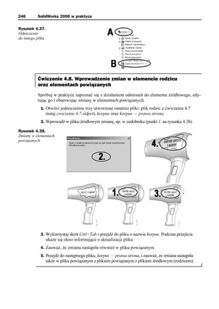 246       SolidWorks 2006 w praktyce

Rysunek 4.37.
Odniesienie
do innego pliku




          Ćwiczenie 4.8. Wprowadzenie zmian w elemencie rodzicu
          oraz elementach powiązanych
          Spróbuj w praktyce zapoznać się z działaniem odniesień do elementu źródłowego, edy-
          tując go i obserwując zmiany w elementach powiązanych.
            1. Otwórz jednocześnie trzy utworzone ostatnio pliki: plik rodzic z ćwiczenia 4.7
                  (tutaj cwiczenie 4.7.sldprt), korpus oraz korpus — prawa strona.
            2. Wprowadź w pliku źródłowym zmianę, np. w ozdobniku (punkt 1. na rysunku 4.38).

Rysunek 4.38.
Zmiany w elementach
powiązanych




            3. Wykorzystaj skrót Ctrl+Tab i przejdź do pliku o nazwie korpus. Podczas przejścia
                  ukaże się okno informujące o aktualizacji pliku.
            4. Zauważ, że zmiana nastąpiła również w pliku powiązanym.
            5. Przejdź do następnego pliku, korpus — prawa strona, i zauważ, że zmiana nastąpiła
                  także w pliku powiązanym z plikiem powiązanym z plikiem źródłowym (rodzicem).
 