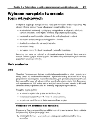 Rozdział 4.   u   Wykorzystanie w praktyce zaawansowanych narzędzi modelowania           247



Wybrane narzędzia tworzenia
form wtryskowych
          Następnym etapem po zaprojektowaniu części jest utworzenie formy wtryskowej. Aby
          utworzyć formę, trzeba wykonać kilka podstawowych kroków. Są to:
           t   określenie linii neutralnej, czyli będącej sumą punktów w miejscach, w których
               kierunek otwierania formy będzie normalny do pochylenia płaszczyzny,
           t   zamknięcie wszystkich miejsc niejasnych dla podziału gniazdo — rdzeń,
           t   utworzenie powierzchni podziałowej gniazda i rdzenia,
           t   określenie rozmiarów formy oraz jej kształtu,
           t   utworzenie formy,
           t   utworzenie bocznych rdzeni w miejscach ewentualnych podcięć.

          Powyższy opis może się zmieniać w zależności od stopnia złożoności formy oraz wa-
          runków konstrukcyjnych. Nie uwzględnia takich kluczowych elementów jak wstawienie
          popychaczy czy miejsc wtrysku.

Linia neutralna
Opis
          Narzędzie Linia neutralna służy do określenia krzywej podziału na rdzeń i gniazdo two-
          rzonej formy. Po uruchomieniu narzędzia i wykonaniu analizy pochylenia ścian bryły
          program może automatycznie określić linię neutralną, jeśli geometria części nie jest wyjąt-
          kowo skomplikowana, lub też pozwolić na samodzielne utworzenie tej linii. Przy samo-
          dzielnym tworzeniu linii należy wybrać kolejne krawędzie w taki sposób, by kierunek
          otwierania formy w punktach linii był normalny do pochylenia powierzchni.

          Narzędzie można znaleźć:
           t   w Menedżerze poleceń w grupie Narzędzia do form,
           t   w menu rozwijanym Wstaw à Formy à Linia neutralna,
           t   na pasku narzędzi Narzędzia do form (standardowo ukryty).

          Ćwiczenie 4.9. Tworzenie linii neutralnej
          Kontynuuj wykonywanie projektu suszarki i rozpocznij proces tworzenia formy, ustalając
          linię neutralną. Wykonaj następujące kroki:
           1. Otwórz plik korpus — prawa strona, a następnie uruchom narzędzie Linia
               neutralna.
 