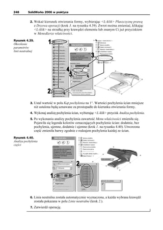 248        SolidWorks 2006 w praktyce


             2. Wskaż kierunek otwierania formy, wybierając <L-klik> Płaszczyznę prawą
                   z Drzewa operacji (krok 3. na rysunku 4.39). Zwrot można zmieniać, klikając
                   <L-klik> na strzałkę przy krawędzi elementu lub znanym Ci już przyciskiem
                   w Menedżerze właściwości.

Rysunek 4.39.
Określenie
parametrów
linii neutralnej




             3. Ustal wartość w polu Kąt pochylenia na 1°. Wartości pochylenia ścian mniejsze
                   niż ustalona będą uznawane za prostopadłe do kierunku otwierania formy.
             4. Wykonaj analizę pochylenia ścian, wybierając <L-klik> przycisk Analiza pochylenia.
             5. Po wykonaniu analizy pochylenia zawartość Menu właściwości zmieniła się.
                   Pojawiła się legenda kolorów oznaczających pochylenie ścian: dodatnie, bez
                   pochylenia, ujemne, dodatnie i ujemne (krok 1. na rysunku 4.40). Utworzona
                   część zmieniła barwy zgodnie z rodzajem pochylenia każdej ze ścian.

Rysunek 4.40.
Analiza pochylenia
części




             6. Linia neutralna została automatycznie wyznaczona, a każda wybrana krawędź
                   została pokazana w polu Linie neutralne (krok 2.).
             7. Zatwierdź operację.
 