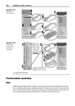 250      SolidWorks 2006 w praktyce

Rysunek 4.41.
Określenie
krawędzi łaty




Rysunek 4.42.
Utworzenie
powierzchni
zamknięcia
stykowego




          4. Zatwierdź operację.



Powierzchnie neutralne
Opis
         Ostatni etap podziału gniazda i rdzenia to utworzenie powierzchni neutralnych. Powierzch-
         nie te określają płaszczyzny podziału gniazda i rdzenia poza obszarem elementu oraz
         poza obszarem powierzchni zamknięcia stykowego. Narzędzia formy muszą zmieścić
         się w obszarze powierzchni neutralnych, by możliwe było ich utworzenie.
 