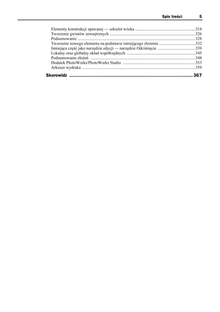 Spis treści                    5

   Elementy konstrukcji spawanej — szkielet wózka ..........................................................318
   Tworzenie gwintów zewnętrznych ..................................................................................326
   Podsumowanie .................................................................................................................328
   Tworzenie nowego elementu na podstawie istniejącego złożenia ...................................332
   Istniejąca część jako narzędzie edycji — narzędzie Odciśnięcie ....................................339
   Lokalny oraz globalny układ współrzędnych ..................................................................345
   Podsumowanie złożeń .....................................................................................................348
   Dodatek PhotoWorks/PhotoWorks Studio ......................................................................353
   Arkusze wydruku .............................................................................................................359
Skorowidz ......................................................................................... 367
 