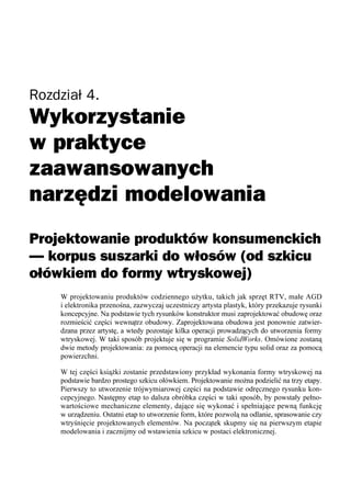 Rozdział 4.




Projektowanie produktów konsumenckich
— korpus suszarki do włosów (od szkicu
ołówkiem do formy wtryskowej)
    W projektowaniu produktów codziennego użytku, takich jak sprzęt RTV, małe AGD
    i elektronika przenośna, zazwyczaj uczestniczy artysta plastyk, który przekazuje rysunki
    koncepcyjne. Na podstawie tych rysunków konstruktor musi zaprojektować obudowę oraz
    rozmieścić części wewnątrz obudowy. Zaprojektowana obudowa jest ponownie zatwier-
    dzana przez artystę, a wtedy pozostaje kilka operacji prowadzących do utworzenia formy
    wtryskowej. W taki sposób projektuje się w programie SolidWorks. Omówione zostaną
    dwie metody projektowania: za pomocą operacji na elemencie typu solid oraz za pomocą
    powierzchni.

    W tej części książki zostanie przedstawiony przykład wykonania formy wtryskowej na
    podstawie bardzo prostego szkicu ołówkiem. Projektowanie można podzielić na trzy etapy.
    Pierwszy to utworzenie trójwymiarowej części na podstawie odręcznego rysunku kon-
    cepcyjnego. Następny etap to dalsza obróbka części w taki sposób, by powstały pełno-
    wartościowe mechaniczne elementy, dające się wykonać i spełniające pewną funkcję
    w urządzeniu. Ostatni etap to utworzenie form, które pozwolą na odlanie, sprasowanie czy
    wtryśnięcie projektowanych elementów. Na początek skupmy się na pierwszym etapie
    modelowania i zacznijmy od wstawienia szkicu w postaci elektronicznej.
 