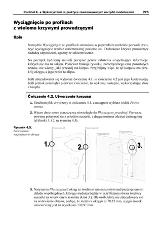 Rozdział 4.    u   Wykorzystanie w praktyce zaawansowanych narzędzi modelowania        225


Wyciągnięcie po profilach
z wieloma krzywymi prowadzącymi
Opis
          Narzędzie Wyciągnięcie po profilach omawiane w poprzednim rozdziale pozwoli utwo-
          rzyć wyciągnięcie wzdłuż zorientowanej poziomo osi. Dodatkowe krzywe prowadzące
          nadadzą odpowiedni, zgodny ze szkicem kształt.

          Na początek będziemy musieli poczynić pewne założenia uzupełniające informacje,
          których nie ma na szkicu. Ponieważ brakuje rysunku izometrycznego oraz pozostałych
          rzutów, nie wiemy, jaki przekrój ma korpus. Przyjmijmy więc, że tył korpusu ma prze-
          krój okręgu, a jego przód to elipsa.

          Jeśli zdecydowałeś się wykonać ćwiczenie 4.1, to ćwiczenie 4.2 jest jego kontynuacją.
          Jeśli jednak pominąłeś pierwsze ćwiczenie, to wykonaj następne, wykorzystując dane
          z książki.

          Ćwiczenie 4.2. Utworzenie korpusu
            1. Uruchom plik utworzony w ćwiczeniu 4.1, a następnie wybierz widok Prawa
              strona.
            2. Wstaw dwie nowe płaszczyzny równoległe do Płaszczyzny przedniej. Pierwsza
              powinna pokrywać się z przodem suszarki, a druga powinna odcinać zaokrąglony
              tył (kroki 1. i 2. na rysunku 4.5).

Rysunek 4.5.
Szkicowanie
na podstawie obrazu




            3. Narysuj na Płaszczyźnie2 okrąg ze środkiem umieszczonym nad przecięciem osi
              układu współrzędnych, którego średnica będzie w przybliżeniu równa średnicy
              suszarki na wstawionym rysunku (krok 3.). Dla osób, które nie zdecydowały się
              na wstawienie obrazu, podaję, że średnica okręgu to 70,55 mm, a jego środek
              umieszczony jest na wysokości 130,97 mm.
 