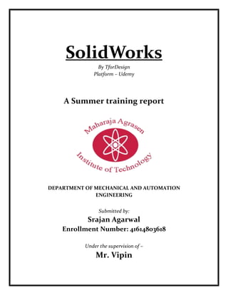 SolidWorks
By TforDesign
Platform – Udemy
A Summer training report
DEPARTMENT OF MECHANICAL AND AUTOMATION
ENGINEERING
Submitted by:
Srajan Agarwal
Enrollment Number: 41614803618
Under the supervision of –
Mr. Vipin
 