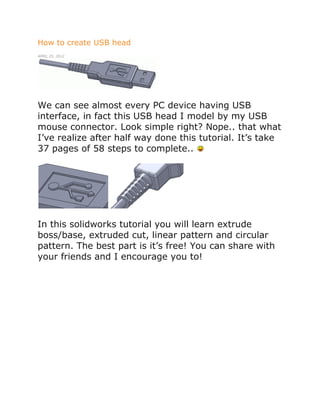 How to create USB head
APRIL 25, 2012
We can see almost every PC device having USB
interface, in fact this USB head I model by my USB
mouse connector. Look simple right? Nope.. that what
I’ve realize after half way done this tutorial. It’s take
37 pages of 58 steps to complete..
In this solidworks tutorial you will learn extrude
boss/base, extruded cut, linear pattern and circular
pattern. The best part is it’s free! You can share with
your friends and I encourage you to!
 