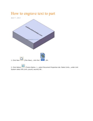 How to engrave text to part
MAY 7, 2012
1. Click New (File>New) , click Part , OK .
2. Click Option (Tools>Option…) , select Document Properties tab. Select Units , under Unit
System select IPS (inch, pound, second) OK .
 