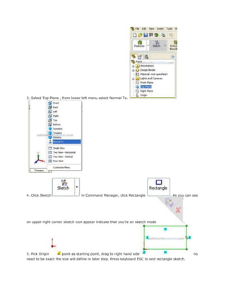 3. Select Top Plane , from lower left menu select Normal To.
4. Click Sketch in Command Manager, click Rectangle . As you can see
on upper right corner sketch icon appear indicate that you’re on sketch mode .
5. Pick Origin point as starting point, drag to right hand side no
need to be exact the size will define in later step. Press keyboard ESC to end rectangle sketch.
 