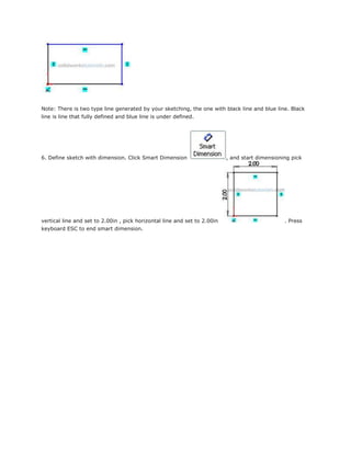 Note: There is two type line generated by your sketching, the one with black line and blue line. Black
line is line that fully defined and blue line is under defined.
6. Define sketch with dimension. Click Smart Dimension , and start dimensioning pick
vertical line and set to 2.00in , pick horizontal line and set to 2.00in . Press
keyboard ESC to end smart dimension.
 