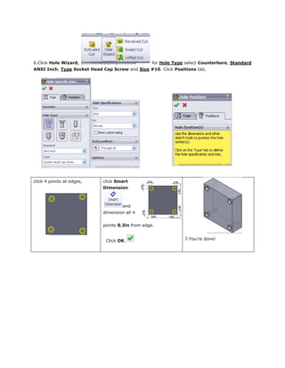 6.Click Hole Wizard, for Hole Type select Counterbore, Standard
ANSI Inch, Type Socket Head Cap Screw and Size #10. Click Positions tab,
click 4 points at edges, click Smart
Dimension
and
dimension all 4
points 0.3in from edge.
Click OK. 7.You’re done!
 