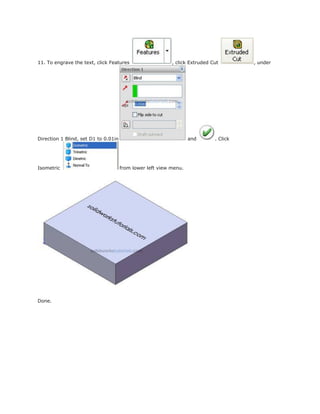 11. To engrave the text, click Features , click Extruded Cut , under
Direction 1 Blind, set D1 to 0.01in and . Click
Isometric from lower left view menu.
Done.
 