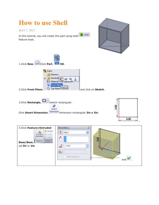 How to use Shell
MAY 7, 2012
In this tutorial, you will create this part using shell
feature tools.
1.Click New. Click Part, OK.
2.Click Front Plane and click on Sketch.
3.Click Rectangle, sketch rectangular.
Click Smart Dimension, dimension rectangular 3in x 3in.
4.Click Feature>Extruded
Boss/Base,
set D1 to 2in
and .
 