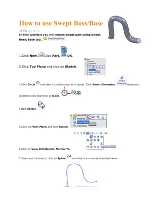 How to use Swept Boss/Base
APRIL 25, 2012
In this tutorials you will create swept part using Swept
Boss/Base tool.
1.Click New. Click Part, OK.
2.Click Top Plane and click on Sketch.
3.Click Circle and sketch a circle origin as it center. Click Smart Dimension, dimension
sketched circle diameter as 0.3in.
4.Exit Sketch.
5.Click on Front Plane and click Sketch.
6.Click on View Orientation>Normal To.
7.Zoom out the sketch, click on Spline and sketch a curve as sketched below.
 