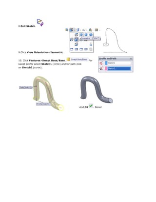 8.Exit Sketch.
9.Click View Orientation>Isometric.
10. Click Features>Swept Boss/Base. For
swept profile select Sketch1 (circle) and for path click
on Sketch2 (curve).
And OK . Done!
 