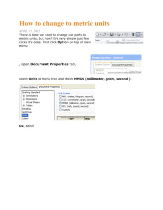 How to change to metric units
APRIL 25, 2012
There is time we need to change our parts to
metric units, but how? It’s very simple just few
clicks it’s done. First click Option on top of main
menu
, open Document Properties tab,
select Units in menu tree and check MMGS (millimeter, gram, second ).
Ok, done!
 