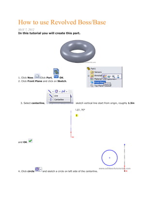How to use Revolved Boss/Base
MAY 7, 2012
In this tutorial you will create this part.
1. Click New. Click Part, OK.
2. Click Front Plane and click on Sketch.
3. Select centerline, sketch vertical line start from origin, roughly 1.5in
and OK.
4. Click circle and sketch a circle on left side of the centerline.
 