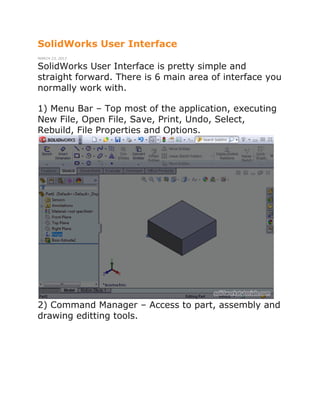 SolidWorks User Interface
MARCH 23, 2013
SolidWorks User Interface is pretty simple and
straight forward. There is 6 main area of interface you
normally work with.
1) Menu Bar – Top most of the application, executing
New File, Open File, Save, Print, Undo, Select,
Rebuild, File Properties and Options.
2) Command Manager – Access to part, assembly and
drawing editting tools.
 