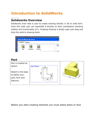 Introduction to SolidWorks
APRIL 25, 2012
Solidworks Overview
Solidworks main idea is user to create drawing directly in 3D or solid form.
From this solid user can assemble it directly on their workstation checking
clashes and functionality of it. Creating drawing is pretty easy just drag and
drop the solid to drawing block.
Part
Part is created by
sketch.
Sketch is the base
to define your
part, form and
features.
Before you start creating sketches you must select plane or face
 