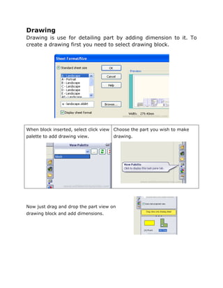Drawing
Drawing is use for detailing part by adding dimension to it. To
create a drawing first you need to select drawing block.
When block inserted, select click view
palette to add drawing view.
Choose the part you wish to make
drawing.
Now just drag and drop the part view on
drawing block and add dimensions.
 
