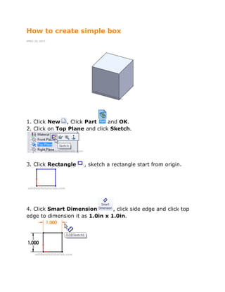 How to create simple box
APRIL 25, 2012
1. Click New , Click Part and OK.
2. Click on Top Plane and click Sketch.
3. Click Rectangle , sketch a rectangle start from origin.
4. Click Smart Dimension , click side edge and click top
edge to dimension it as 1.0in x 1.0in.
 