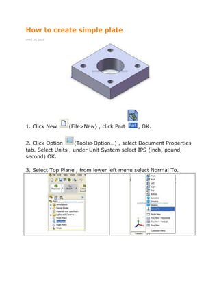 How to create simple plate
APRIL 25, 2012
1. Click New (File>New) , click Part , OK.
2. Click Option (Tools>Option…) , select Document Properties
tab. Select Units , under Unit System select IPS (inch, pound,
second) OK.
3. Select Top Plane , from lower left menu select Normal To.
 