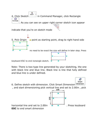 4. Click Sketch in Command Manager, click Rectangle
. As you can see on upper right corner sketch icon appear
indicate that you’re on sketch mode .
5. Pick Origin point as starting point, drag to right hand side
no need to be exact the size will define in later step. Press
keyboard ESC to end rectangle sketch.
Note: There is two type line generated by your sketching, the one
with black line and blue line. Black line is line that fully defined
and blue line is under defined.
6. Define sketch with dimension. Click Smart Dimension
, and start dimensioning pick vertical line and set to 2.00in , pick
horizontal line and set to 2.00in . Press keyboard
ESC to end smart dimension
 