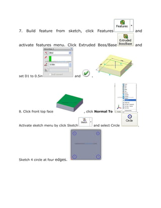 7. Build feature from sketch, click Features and
activate features menu. Click Extruded Boss/Base and
set D1 to 0.5in and .
8. Click front top face , click Normal To .
Activate sketch menu by click Sketch and select Circle .
Sketch 4 circle at four edges.
 