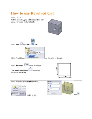 How to use Revolved Cut
APRIL 26, 2012
In this tutorial, you will create this part
using revolved feature tools.
1.Click New. Click Part, OK.
2.Click Front Plane and then click on Sketch.
3.Click Rectangle, sketch rectangular.
Click Smart Dimension, dimension
rectangular 3in x 3in.
4.Click Feature>Extruded Boss/Base,
set D1 to 2in and .
 