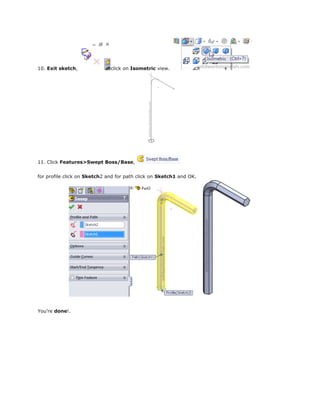 10. Exit sketch, click on Isometric view.
11. Click Features>Swept Boss/Base,
for profile click on Sketch2 and for path click on Sketch1 and OK.
You’re done!.
 