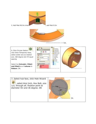 5. Add fillet R0.5in inner , add fillet 0.2in
OK.
6. Click Circular Pattern ,
click View>Temporary Axes,
select center axis as rotation
axis. 360 degree and #5 equal
spacing
Select Cut-Extrude1, Fillet1
and Fillet2 as a Features to
Pattern. OK.
7. Select hub face, click Hole Wizard
, select Ansi Inch, Hex Bolt, size
1/2, through all. Position point at
diameter 4in and 36 degree. OK
OK.
 