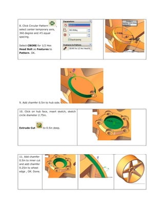 8. Click Circular Pattern ,
select center temporary axis,
360 degree and #5 equal
spacing.
Select CBORE for 1/2 Hex
Head Bolt as Features to
Pattern. OK.
9. Add chamfer 0.5in to hub side.
10. Click on hub face, insert sketch, sketch
circle diameter 2.75in.
Extrude Cut to 0.5in deep.
11. Add chamfer
0.5in to inner cut
and add chamfer
0.25in to wheel
edge , OK. Done.
 