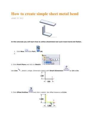 How to create simple sheet metal bend
APRIL 25, 2012
In this tutorials you will learn how to utilize sheetmetal tool such insert bend and flatten.
1. Click New. Click Part, OK.
2.
2. Click Front Plane and click on Sketch.
Use Line , sketch L shape. Dimension sketch with Smart Dimension as 1in x 1in.
3. Click Offset Entities and click L sketch. Set offset distance as 0.1in.
 
