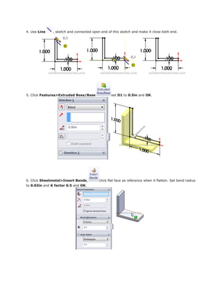 4. Use Line , sketch and connected open end of this sketch and make it close both end.
5. Click Features>Extruded Boss/Base set D1 to 0.5in and OK.
6. Click Sheetmetal>Insert Bends, click flat face as reference when it flatten. Set bend radius
to 0.03in and K factor 0.5 and OK.
 