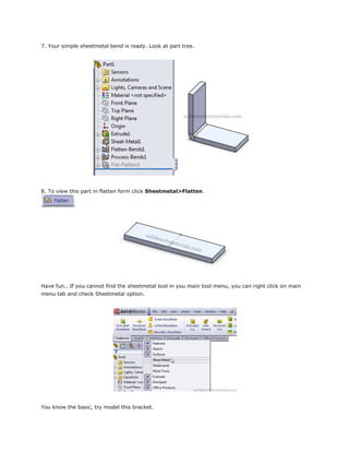 7. Your simple sheetmetal bend is ready. Look at part tree.
8. To view this part in flatten form click Sheetmetal>Flatten.
Have fun.. If you cannot find the sheetmetal tool in you main tool menu, you can right click on main
menu tab and check Sheetmetal option.
You know the basic, try model this bracket.
 