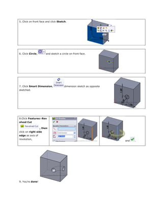 5. Click on front face and click Sketch.
6. Click Circle, and sketch a circle on front face.
7. Click Smart Dimension, dimension sketch as opposite
sketched.
8.Click Features>Rev
olved Cut
, then
click on right side
edge as axis of
revolution,
and .
9. You’re done!
 