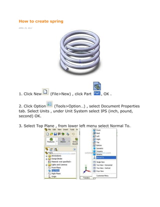 How to create spring
APRIL 25, 2012
1. Click New (File>New) , click Part , OK .
2. Click Option (Tools>Option…) , select Document Properties
tab. Select Units , under Unit System select IPS (inch, pound,
second) OK.
3. Select Top Plane , from lower left menu select Normal To.
 