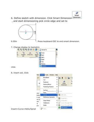 6. Define sketch with dimension. Click Smart Dimension
, and start dimensioning pick circle edge and set to
0.50in . Press keyboard ESC to end smart dimension.
7. Change display to Isometric
view.
8. Insert coil, Click
Insert>Curve>Helix/Spiral .
 
