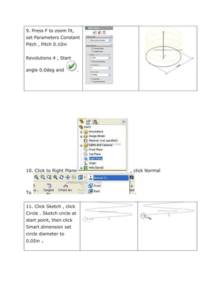 9. Press F to zoom fit,
set Parameters Constant
Pitch , Pitch 0.10in
Revolutions 4 , Start
angle 0.0deg and .
10. Click to Right Plane , click Normal
To .
11. Click Sketch , click
Circle . Sketch circle at
start point, then click
Smart dimension set
circle diameter to
0.05in .
 