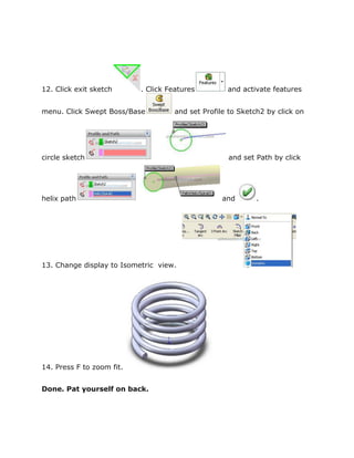 12. Click exit sketch . Click Features and activate features
menu. Click Swept Boss/Base and set Profile to Sketch2 by click on
circle sketch and set Path by click
helix path and .
13. Change display to Isometric view.
14. Press F to zoom fit.
Done. Pat yourself on back.
 