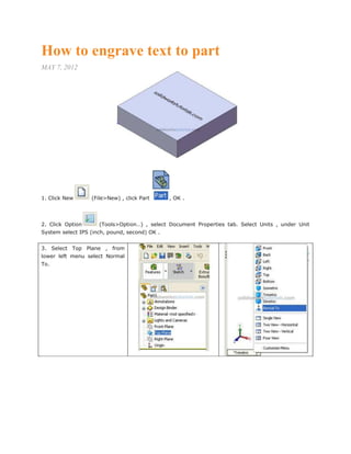 How to engrave text to part
MAY 7, 2012
1. Click New (File>New) , click Part , OK .
2. Click Option (Tools>Option…) , select Document Properties tab. Select Units , under Unit
System select IPS (inch, pound, second) OK .
3. Select Top Plane , from
lower left menu select Normal
To.
 