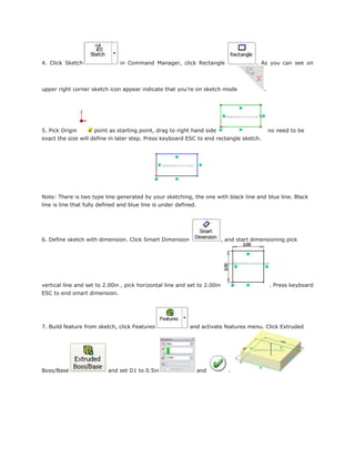 4. Click Sketch in Command Manager, click Rectangle . As you can see on
upper right corner sketch icon appear indicate that you’re on sketch mode .
5. Pick Origin point as starting point, drag to right hand side no need to be
exact the size will define in later step. Press keyboard ESC to end rectangle sketch.
Note: There is two type line generated by your sketching, the one with black line and blue line. Black
line is line that fully defined and blue line is under defined.
6. Define sketch with dimension. Click Smart Dimension , and start dimensioning pick
vertical line and set to 2.00in , pick horizontal line and set to 2.00in . Press keyboard
ESC to end smart dimension.
7. Build feature from sketch, click Features and activate features menu. Click Extruded
Boss/Base and set D1 to 0.5in and .
 