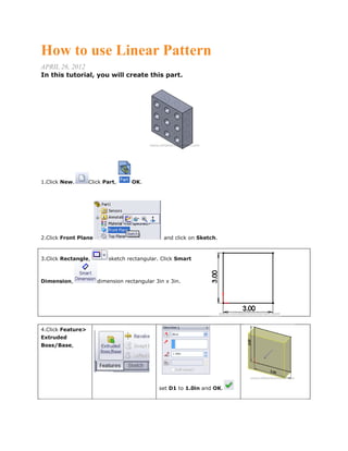 How to use Linear Pattern
APRIL 26, 2012
In this tutorial, you will create this part.
1.Click New. Click Part, OK.
2.Click Front Plane and click on Sketch.
3.Click Rectangle, sketch rectangular. Click Smart
Dimension, dimension rectangular 3in x 3in.
4.Click Feature>
Extruded
Boss/Base,
set D1 to 1.0in and OK.
 