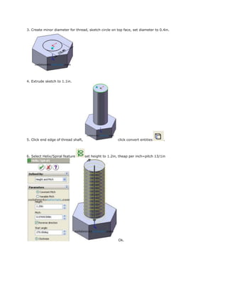 3. Create minor diameter for thread, sketch circle on top face, set diameter to 0.4in.
4. Extrude sketch to 1.1in.
5. Click end edge of thread shaft, click convert entities .
6. Select Helix/Spiral feature set height to 1.2in, theap per inch=pitch 13/1in
Ok.
 