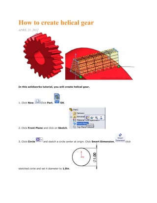How to create helical gear
APRIL 25, 2012
In this solidworks tutorial, you will create helical gear.
1. Click New. Click Part, OK.
2. Click Front Plane and click on Sketch.
3. Click Circle and sketch a circle center at origin. Click Smart Dimension, click
sketched circle and set it diameter to 1.0in.
 
